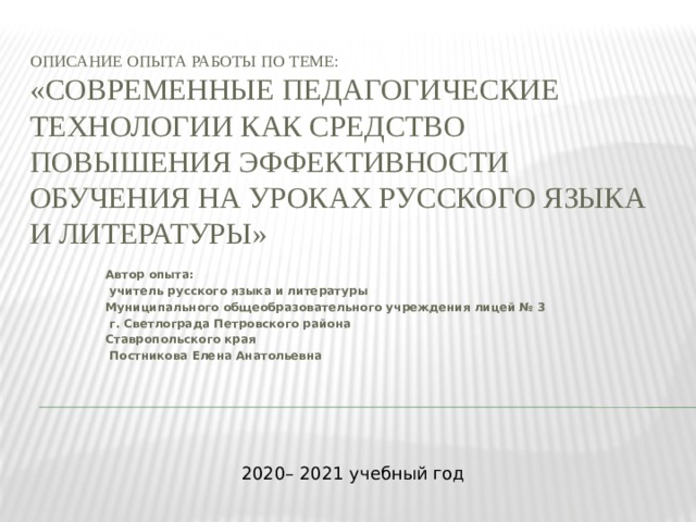 Описание опыта работы по теме:  «Современные педагогические технологии как средство повышения эффективности обучения на уроках русского языка и литературы»   Автор опыта:  учитель русского языка и литературы Муниципального общеобразовательного учреждения лицей № 3  г. Светлограда Петровского района Ставропольского края  Постникова Елена Анатольевна 2020– 2021 учебный год 