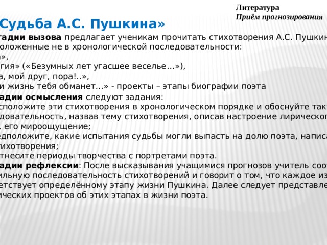 Литература Приём прогнозирования «Судьба А.С. Пушкина» На стадии вызова предлагает ученикам прочитать стихотворения А.С. Пушкина,  расположенные не в хронологической последовательности: «Роза»,  «Элегия» («Безумных лет угасшее веселье…»), «Пора, мой друг, пора!..»,  «Если жизнь тебя обманет…» - проекты – этапы биографии поэта На стадии осмысления следуют задания:  1) расположите эти стихотворения в хронологическом порядке и обоснуйте такую последовательность, назвав тему стихотворения, описав настроение лирического героя, его мироощущение; 2) предположите, какие испытания судьбы могли выпасть на долю поэта, написавшего эти стихотворения; 3) соотнесите периоды творчества с портретами поэта. На стадии рефлексии : После высказывания учащимися прогнозов учитель сообщает  правильную последовательность стихотворений и говорит о том, что каждое из них соответствует определённому этапу жизни Пушкина. Далее следует представление  ученических проектов об этих этапах в жизни поэта.  