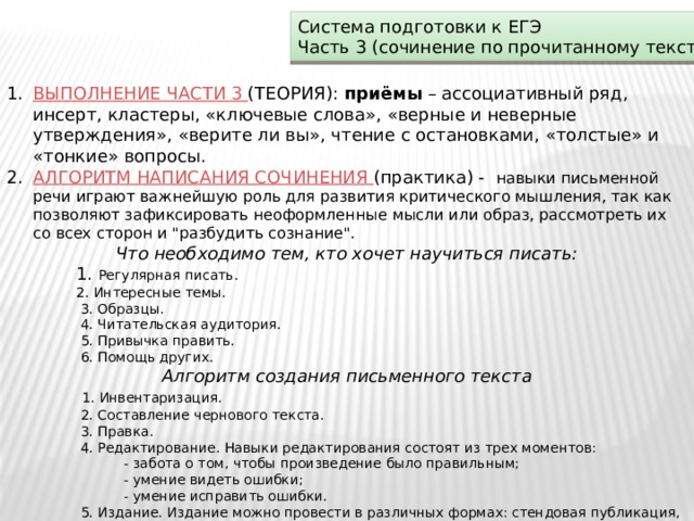 Система подготовки к ЕГЭ Часть 3 (сочинение по прочитанному тексту) ВЫПОЛНЕНИЕ ЧАСТИ 3 (ТЕОРИЯ): приёмы – ассоциативный ряд, инсерт, кластеры, «ключевые слова», «верные и неверные утверждения», «верите ли вы», чтение с остановками, «толстые» и «тонкие» вопросы. АЛГОРИТМ НАПИСАНИЯ СОЧИНЕНИЯ (практика) - навыки письменной речи играют важнейшую роль для развития критического мышления, так как позволяют зафиксировать неоформленные мысли или образ, рассмотреть их со всех сторон и 