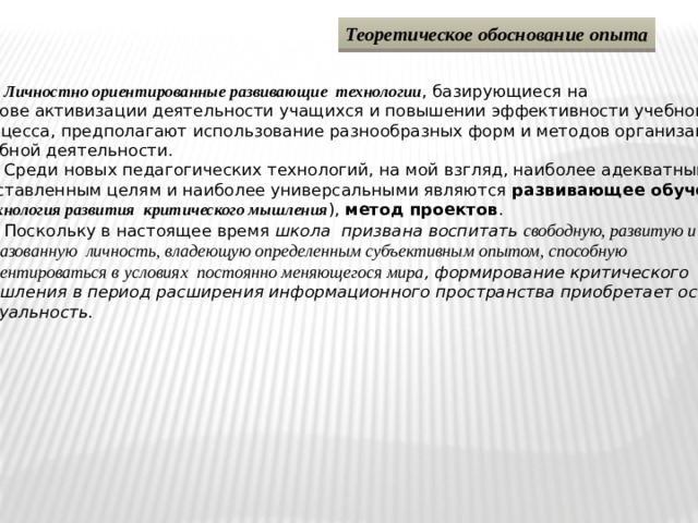 Теоретическое обоснование опыта  Личностно ориентированные развивающие технологии , базирующиеся на основе активизации деятельности учащихся и повышении эффективности учебного процесса, предполагают использование разнообразных форм и методов организации учебной деятельности.  Среди новых педагогических технологий, на мой взгляд, наиболее адекватными  поставленным целям и наиболее универсальными являются развивающее обучение ( технология развития критического мышления ), метод проектов .  Поскольку в настоящее время школа призвана воспитать свободную, развитую и  образованную личность, владеющую определенным субъективным опытом, способную  ориентироваться в условиях постоянно меняющегося мира , формирование критического  мышления в период расширения информационного пространства приобретает особую актуальность. 