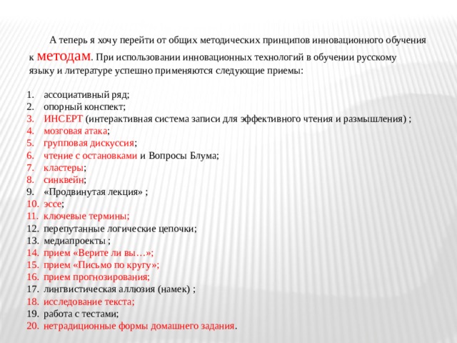  А теперь я хочу перейти от общих методических принципов инновационного обучения  к методам . При использовании инновационных технологий в обучении русскому  языку и литературе успешно применяются следующие приемы:   ассоциативный ряд; опорный конспект; ИНСЕРТ (интерактивная система записи для эффективного чтения и размышления) ; мозговая атака ; групповая дискуссия ; чтение с остановками и Вопросы Блума; кластеры ; синквейн ; «Продвинутая лекция» ; эссе ; ключевые термины; перепутанные логические цепочки; медиапроекты ; прием «Верите ли вы…»; прием «Письмо по кругу»; прием прогнозирования; лингвистическая аллюзия (намек) ; исследование текста; работа с тестами; нетрадиционные формы домашнего задания . 