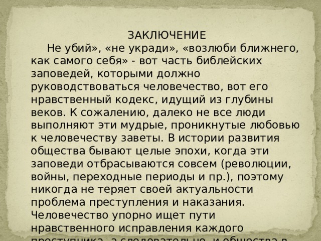 ЗАКЛЮЧЕНИЕ  Не убий», «не укради», «возлюби ближнего, как самого себя» - вот часть библейских заповедей, которыми должно руководствоваться человечество, вот его нравственный кодекс, идущий из глубины веков. К сожалению, далеко не все люди выполняют эти мудрые, проникнутые любовью к человечеству заветы. В истории развития общества бывают целые эпохи, когда эти заповеди отбрасываются совсем (революции, войны, переходные периоды и пр.), поэтому никогда не теряет своей актуальности проблема преступления и наказания. Человечество упорно ищет пути нравственного исправления каждого преступника, а следовательно, и общества в целом. 