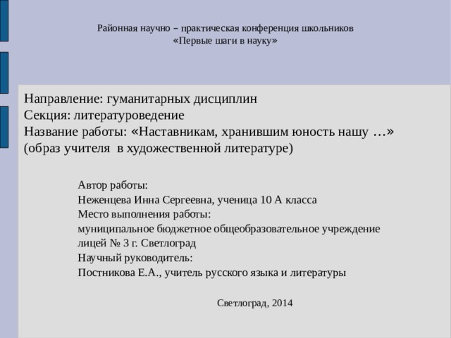 Районная научно – практическая конференция школьников « Первые шаги в науку »  Направление: гуманитарных дисциплин  Секция: литературоведение  Название работы: « Наставникам, хранившим юность нашу …»   (образ  учителя в художественной литературе) Автор работы: Неженцева Инна Сергеевна, ученица 10 А класса Место выполнения работы: муниципальное бюджетное общеобразовательное учреждение лицей № 3 г. Светлоград Научный руководитель: Постникова Е.А., учитель русского языка и литературы Светлоград, 2014 