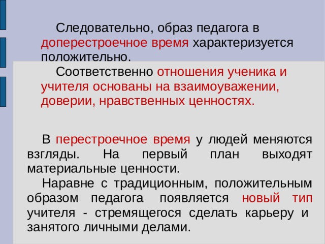 Следовательно, образ педагога в доперестроечное время характеризуется положительно. Соответственно отношения ученика и учителя основаны на взаимоуважении, доверии, нравственных ценностях. В перестроечное время у людей меняются взгляды. На первый план выходят материальные ценности. Наравне с традиционным, положительным образом педагога  появляется новый тип учителя - стремящегося сделать карьеру и  занятого личными делами. 