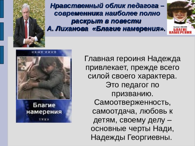 Нравственный облик педагога – современника наиболее полно раскрыт в повести А. Лиханова «Благие намерения».  Главная героиня Надежда привлекает, прежде всего силой своего характера. Это педагог по призванию. Самоотверженность, самоотдача, любовь к детям, своему делу – основные черты Нади, Надежды Георгиевны. 