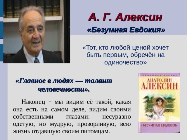 А. Г. Алексин  «Безумная Евдокия» «Тот, кто любой ценой хочет быть первым, обречён на одиночество» «Главное в людях — талант человечности». Наконец – мы видим её такой, какая она есть на самом деле, видим своими собственными глазами: несуразно одетую, но мудрую, прозорливую, всю жизнь отдавшую своим питомцам. 