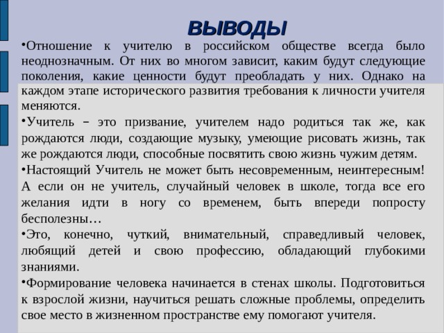 ВЫВОДЫ Отношение к учителю в российском обществе всегда было неоднозначным. От них во многом зависит, каким будут следующие поколения, какие ценности будут преобладать у них. Однако на каждом этапе исторического развития требования к личности учителя меняются. Учитель – это призвание, учителем надо родиться так же, как рождаются люди, создающие музыку, умеющие рисовать жизнь, так же рождаются люди, способные посвятить свою жизнь чужим детям. Настоящий Учитель не может быть несовременным, неинтересным! А если он не учитель, случайный человек в школе, тогда все его желания идти в ногу со временем, быть впереди попросту бесполезны … Это, конечно, чуткий, внимательный, справедливый человек, любящий детей и свою профессию, обладающий глубокими знаниями. Формирование человека начинается в стенах школы. Подготовиться к взрослой жизни, научиться решать сложные проблемы, определить свое место в жизненном пространстве ему помогают учителя. 