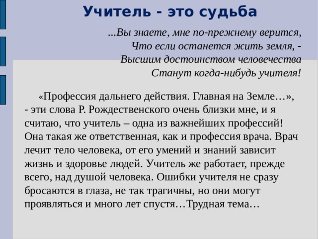 Учитель - это судьба ...Вы знаете, мне по-прежнему верится, Что если останется жить земля, - Высшим достоинством человечества Станут когда-нибудь учителя!     « Профессия дальнего действия. Главная на Земле…», - эти слова Р. Рождественского очень близки мне, и я считаю, что учитель – одна из важнейших профессий! Она такая же ответственная, как и профессия врача. Врач лечит тело человека, от его умений и знаний зависит жизнь и здоровье людей. Учитель же работает, прежде всего, над душой человека. Ошибки учителя не сразу бросаются в глаза, не так трагичны, но они могут проявляться и много лет спустя…Трудная тема… 