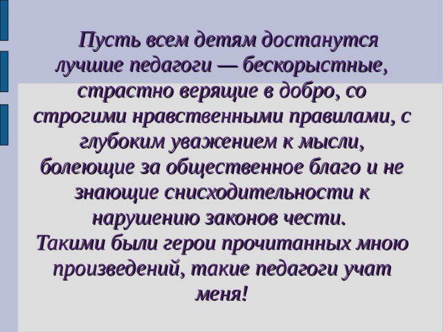  Пусть всем детям достанутся лучшие педагоги — бескорыстные, страстно верящие в добро, со строгими нравственными правилами, с глубоким уважением к мысли, болеющие за общественное благо и не знающие снисходительности к нарушению законов чести. Такими были герои прочитанных мною произведений, такие педагоги учат меня! 