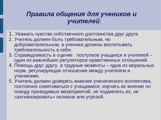 Правила общения для учеников и учителей : 1. Уважать чувство собственного достоинства друг друга 2. Учитель должен быть требовательным, но доброжелательным, а ученики должны воспитывать требовательность в себе. 3. Справедливость в оценке поступков учащихся и учителей – один из важнейших регуляторов нравственных отношений. 4. Помощь друг другу в трудные моменты – одна из моральных норм, регулирующих отношения между учителем и учениками. 5. Учитель должен доверять мнению ученического коллектива, постоянно советоваться с учащимися, изучать их мнение по поводу проводимых мероприятий, не подменять их, не «активизировать» окликом или угрозой. 