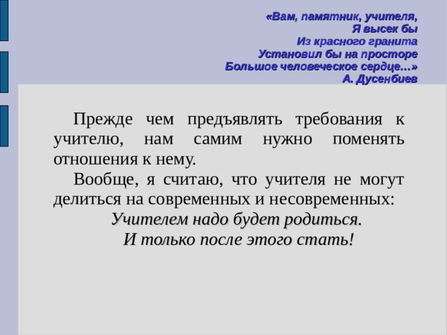 «Вам, памятник, учителя, Я высек бы Из красного гранита Установил бы на просторе Большое человеческое сердце…» А. Дусенбиев  Прежде чем предъявлять требования к учителю, нам самим нужно поменять отношения к нему. Вообще, я считаю, что учителя не могут делиться на современных и несовременных: Учителем надо будет родиться. И только после этого стать! 