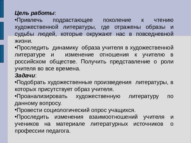 Цель работы : Привлечь подрастающее поколение к чтению художественной литературы, где отражены образы и судьбы людей, которые окружают нас в повседневной жизни. Проследить динамику  образа учителя в художественной литературе и изменение отношения к учителю в российском обществе. Получить представление о роли учителя во все времена. Задачи : Подобрать художественные произведения литературы, в которых присутствует образ учителя. Проанализировать художественную литературу по данному вопросу. Провести социологический опрос учащихся. Проследить изменения взаимоотношений учителя и учеников на материале литературных источников  о профессии педагога. 