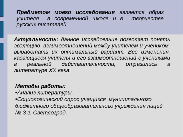 Предметом моего исследования является образ учителя в современной школе и в творчестве русских писателей. Актуальность: данное исследование позволяет понять эволюцию взаимоотношений между учителем и учеником, выработать их оптимальный вариант. Все изменения, касающиеся учителя и его взаимоотношений с учениками в реальной действительности, отразились в литературе ХХ века.   Методы работы: Анализ литературы. Социологический опрос учащихся муниципального бюджетного общеобразовательного учреждения лицей № 3 г. Светлоград. 