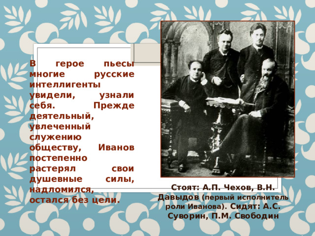 В герое пьесы многие русские интеллигенты увидели, узнали себя. Прежде деятельный, увлеченный служению обществу, Иванов постепенно растерял свои душевные силы, надломился, остался без цели. Стоят: А.П. Чехов, В.Н. Давыдов (первый исполнитель роли Иванова). Сидят: А.С. Суворин, П.М. Свободин 