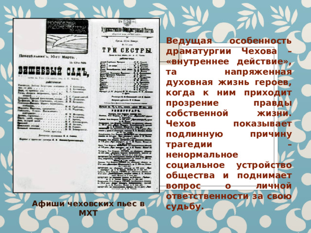 Ведущая особенность драматургии Чехова – «внутреннее действие», та напряженная духовная жизнь героев, когда к ним приходит прозрение правды собственной жизни. Чехов показывает подлинную причину трагедии – ненормальное социальное устройство общества и поднимает вопрос о личной ответственности за свою судьбу. Афиши чеховских пьес в МХТ 