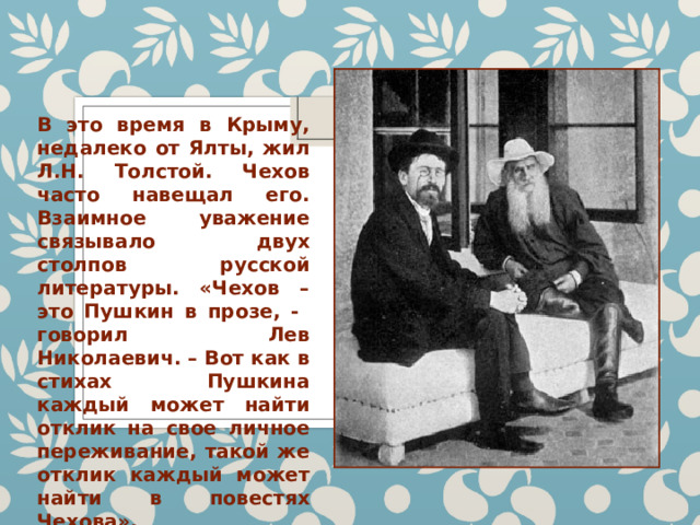 В это время в Крыму, недалеко от Ялты, жил Л.Н. Толстой. Чехов часто навещал его. Взаимное уважение связывало двух столпов русской литературы. «Чехов – это Пушкин в прозе, - говорил Лев Николаевич. – Вот как в стихах Пушкина каждый может найти отклик на свое личное переживание, такой же отклик каждый может найти в повестях Чехова». 