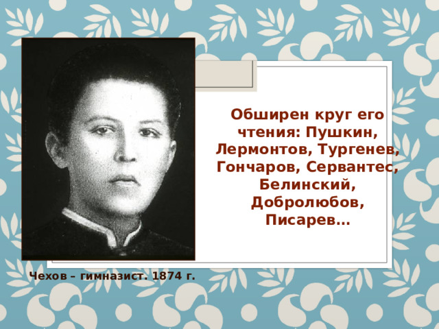 Обширен круг его чтения:  Пушкин, Лермонтов, Тургенев, Гончаров, Сервантес, Белинский, Добролюбов, Писарев… Чехов – гимназист. 1874 г. 