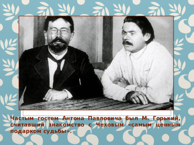 Частым гостем Антона Павловича был М. Горький, считавший знакомство с Чеховым «самым ценным подарком судьбы». 
