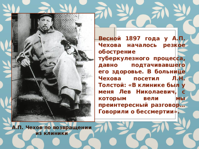 Весной 1897 года у А.П. Чехова началось резкое обострение туберкулезного процесса, давно подтачивавшего его здоровье. В больнице Чехова посетил Л.Н. Толстой: «В клинике был у меня Лев Николаевич, с которым вели мы преинтересный разговор… Говорили о бессмертии». А.П. Чехов по возвращении из клиники 