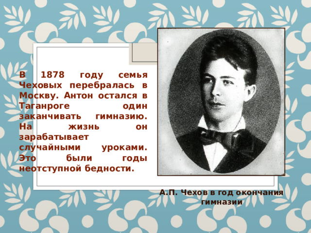 В 1878 году семья Чеховых перебралась в Москву. Антон остался в Таганроге один заканчивать гимназию. На жизнь он зарабатывает случайными уроками. Это были годы неотступной бедности. А.П. Чехов в год окончания гимназии 