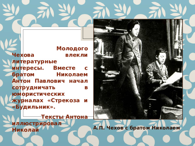  Молодого Чехова влекли литературные интересы. Вместе с братом Николаем Антон Павлович начал сотрудничать в юмористических журналах «Стрекоза и «Будильник».  Тексты Антона иллюстрировал Николай А.П. Чехов с братом Николаем 