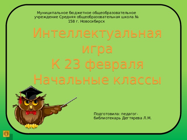 Муниципальное бюджетное общеобразовательное учреждение Средняя общеобразовательная школа № 158 г. Новосибирск Интеллектуальная игра К 23 февраля Начальные классы Подготовила: педагог-библиотекарь Дегтярева Л.М. 