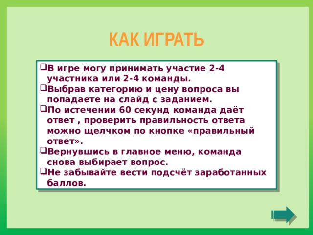 КАК ИГРАТЬ В игре могу принимать участие 2-4 участника или 2-4 команды. Выбрав категорию и цену вопроса вы попадаете на слайд с заданием. По истечении 60 секунд команда даёт ответ , проверить правильность ответа можно щелчком по кнопке «правильный ответ». Вернувшись в главное меню, команда снова выбирает вопрос. Не забывайте вести подсчёт заработанных баллов. 