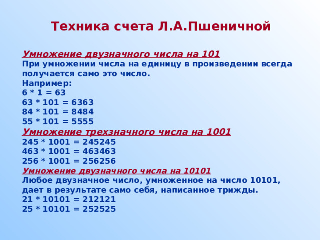 Техника счета Л.А.Пшеничной  Умножение двузначного числа на 101 При умножении числа на единицу в произведении всегда получается само это число. Например: 6 * 1 = 63 63 * 101 = 6363 84 * 101 = 8484 55 * 101 = 5555 Умножение трехзначного числа на 1001 245 * 1001 = 245245 463 * 1001 = 463463 256 * 1001 = 256256 Умножение двузначного числа на 10101 Любое двузначное число, умноженное на число 10101, дает в результате само себя, написанное трижды. 21 * 10101 = 212121 25 * 10101 = 252525   