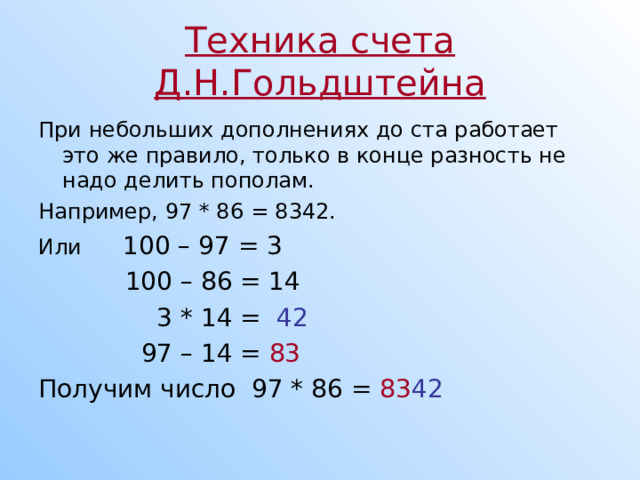Техника счета Д.Н.Гольдштейна При небольших дополнениях до ста работает это же правило, только в конце разность не надо делить пополам. Например, 97 * 86 = 8342. Или 100 – 97 = 3  100 – 86 = 14  3 * 14 = 42   97 – 14 = 83  Получим число 97 * 86 = 83 42  