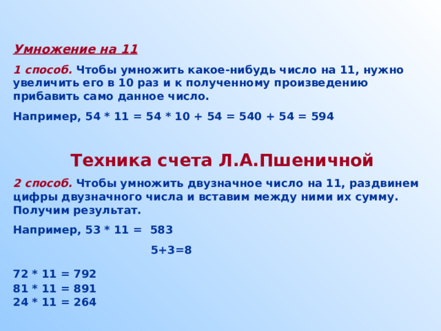  Умножение на 11 1 способ. Чтобы умножить какое-нибудь число на 11, нужно увеличить его в 10 раз и к полученному произведению прибавить само данное число. Например, 54 * 11 = 54 * 10 + 54 = 540 + 54 = 594    Техника счета Л.А.Пшеничной 2 способ.  Чтобы умножить двузначное число на 11, раздвинем цифры двузначного числа и вставим между ними их сумму. Получим результат. Например, 53 * 11 = 583  5+3=8 72 * 11 = 792  81 * 11 = 891 24 * 11 = 264  
