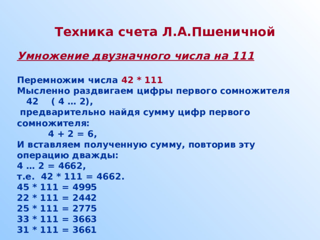 Техника счета Л.А.Пшеничной  Умножение двузначного числа на 111  Перемножим числа 42 * 111 Мысленно раздвигаем цифры первого сомножителя  42 ( 4 … 2),  предварительно найдя сумму цифр первого сомножителя:  4 + 2 = 6, И вставляем полученную сумму, повторив эту операцию дважды: 4 … 2 = 4662, т.е. 42 * 111 = 4662. 45 * 111 = 4995 22 * 111 = 2442 25 * 111 = 2775 33 * 111 = 3663 31 * 111 = 3661  
