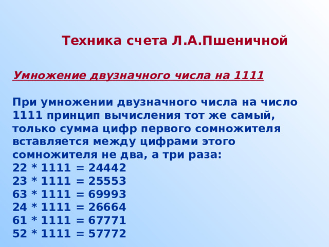 Техника счета Л.А.Пшеничной  Умножение двузначного числа на 1111  При умножении двузначного числа на число 1111 принцип вычисления тот же самый, только сумма цифр первого сомножителя вставляется между цифрами этого сомножителя не два, а три раза: 22 * 1111 = 24442 23 * 1111 = 25553 63 * 1111 = 69993 24 * 1111 = 26664 61 * 1111 = 67771 52 * 1111 = 57772  