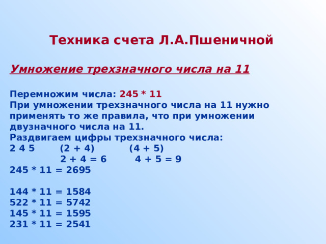  Техника счета Л.А.Пшеничной  Умножение трехзначного числа на 11  Перемножим числа: 245 * 11 При умножении трехзначного числа на 11 нужно применять то же правила, что при умножении двузначного числа на 11. Раздвигаем цифры трехзначного числа: 2 4 5 (2 + 4) (4 + 5)  2 + 4 = 6 4 + 5 = 9 245 * 11 = 2695  144 * 11 = 1584 522 * 11 = 5742 145 * 11 = 1595 231 * 11 = 2541  