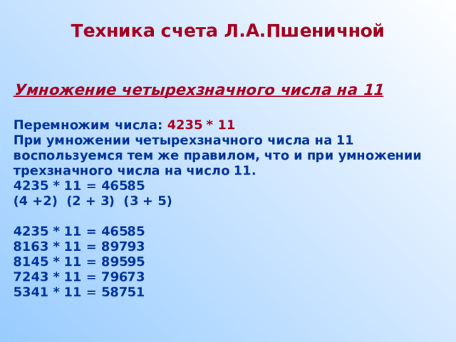 Техника счета Л.А.Пшеничной   Умножение четырехзначного числа на 11  Перемножим числа: 4235 * 11 При умножении четырехзначного числа на 11 воспользуемся тем же правилом, что и при умножении трехзначного числа на число 11. 4235 * 11 = 46585 (4 +2) (2 + 3) (3 + 5)  4235 * 11 = 46585 8163 * 11 = 89793 8145 * 11 = 89595 7243 * 11 = 79673 5341 * 11 = 58751 