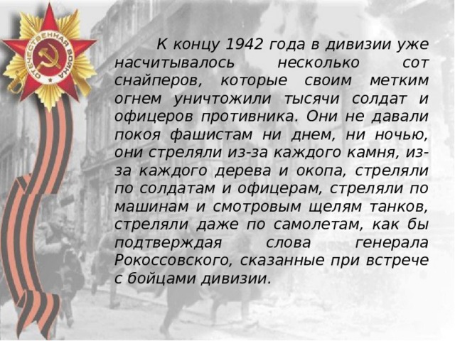  К концу 1942 года в дивизии уже насчитывалось несколько сот снайперов, которые своим метким огнем уничтожили тысячи солдат и офицеров противника. Они не давали покоя фашистам ни днем, ни ночью, они стреляли из-за каждого камня, из-за каждого дерева и окопа, стреляли по солдатам и офицерам, стреляли по машинам и смотровым щелям танков, стреляли даже по самолетам, как бы подтверждая слова генерала Рокоссовского, сказанные при встрече с бойцами дивизии. 