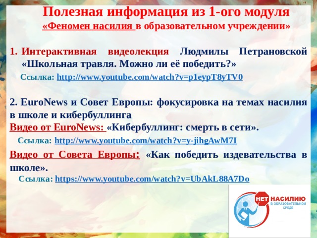 Полезная информация из 1-ого модуля «Феномен насилия в образовательном учреждении» Интерактивная видеолекция Людмилы Петрановской «Школьная травля. Можно ли её победить?»  Ссылка: http:// www.youtube.com/watch?v=p1eypT8yTV0  2. EuroNews и Совет Европы: фокусировка на темах насилия в школе и кибербуллинга Видео от EuroNews: «Кибербуллинг: смерть в сети».  Ссылка:  http:// www.youtube.com/watch?v=y-jihgAwM7I Видео от Совета Европы :  «Как победить издевательства в школе».  Ссылка: https :// www.youtube.com/watch?v=UbAkL88A7Do    