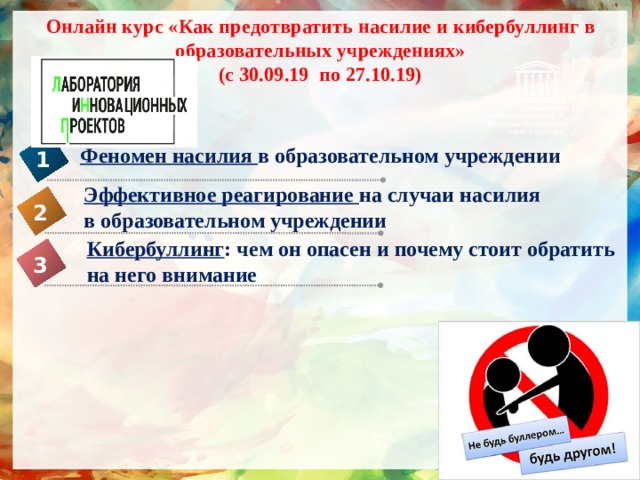 Онлайн курс «Как предотвратить насилие и кибербуллинг в образовательных учреждениях»  (с 30.09.19 по 27.10.19) Феномен насилия в образовательном учреждении 1 Эффективное реагирование на случаи насилия в образовательном учреждении  2 Кибербуллинг : чем он опасен и почему стоит обратить на него внимание 3 