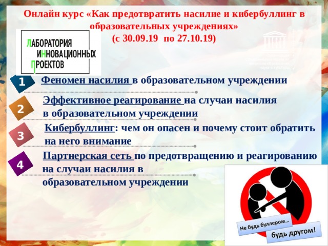 Онлайн курс «Как предотвратить насилие и кибербуллинг в образовательных учреждениях»  (с 30.09.19 по 27.10.19) Феномен насилия в образовательном учреждении 1 Эффективное реагирование на случаи насилия в образовательном учреждении  2 Кибербуллинг : чем он опасен и почему стоит обратить на него внимание 3  Партнерская сеть по предотвращению и реагированию  на случаи насилия в  образовательном учреждении  4 