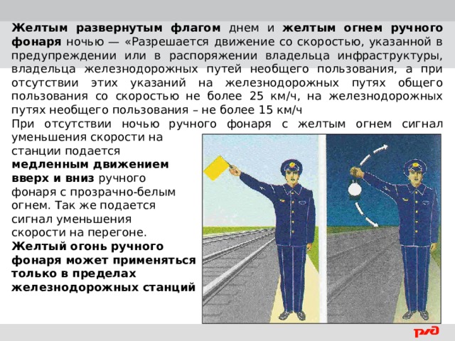 Желтым развернутым флагом днем и желтым огнем ручного фонаря ночью — «Разрешается движение со скоростью, указанной в предупреждении или в распоряжении владельца инфраструктуры, владельца железнодорожных путей необщего пользования, а при отсутствии этих указаний на железнодорожных путях общего пользования со скоростью не более 25 км/ч, на железнодорожных путях необщего пользования – не более 15 км/ч При отсутствии ночью ручного фонаря с желтым огнем сигнал уменьшения скорости на станции подается медленным движением вверх и вниз ручного фонаря с прозрачно-белым огнем. Так же подается сигнал уменьшения скорости на перегоне. Желтый огонь ручного фонаря может применяться только в пределах железнодорожных станций  