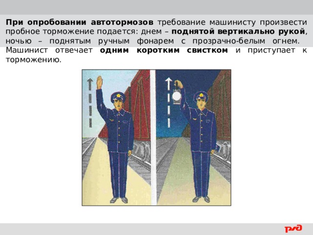 При опробовании автотормозов требование машинисту произвести пробное торможение подается: днем – поднятой вертикально рукой , ночью – поднятым ручным фонарем с прозрачно-белым огнем. Машинист отвечает одним коротким свистком и приступает к торможению.  