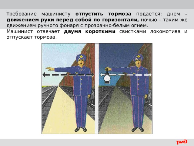 Требование машинисту отпустить тормоза подается: днем – движением  руки перед собой по горизонтали, ночью – таким же движением ручного фонаря с прозрачно-белым огнем. Машинист отвечает двумя короткими свистками локомотива и отпускает тормоза.  