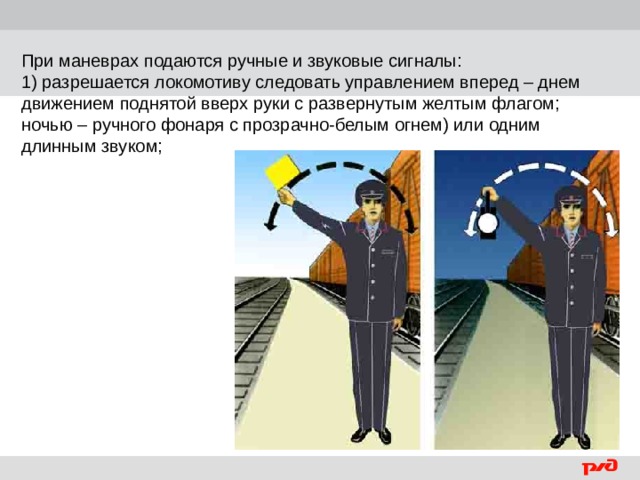 При маневрах подаются ручные и звуковые сигналы: 1) разрешается локомотиву следовать управлением вперед – днем движением поднятой вверх руки с развернутым желтым флагом; ночью – ручного фонаря с прозрачно-белым огнем) или одним длинным звуком;  