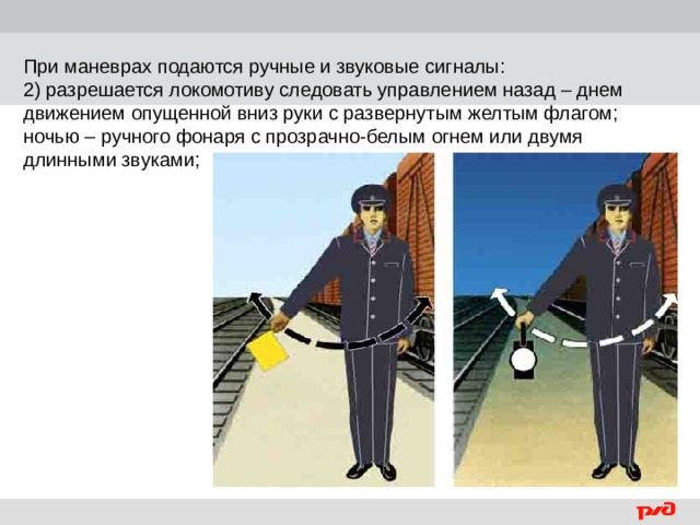 При маневрах подаются ручные и звуковые сигналы: 2) разрешается локомотиву следовать управлением назад – днем движением опущенной вниз руки с развернутым желтым флагом; ночью – ручного фонаря с прозрачно-белым огнем или двумя длинными звуками;  