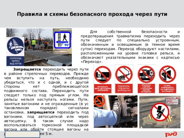 Правила и схемы безопасного прохода через пути  Для собственной безопасности и предотвращения травматизма переходить через пути следует по специально устроенным, обозначенным и освещаемым (в темное время суток) переходам. Переход оборудуют настилами, расположенными на уровне головки рельса, и обозначают указательными знаками с надписью «Переход».    Запрещается переходить через пути в районе стрелочных переводов. Прежде чем вступить на путь, необходимо убедиться, что и с одной, и с другой стороны нет приближающегося подвижного состава. Пе­реходить пути следует только под прямым углом. На рельсы нельзя наступать ногами. Пути, занятые вагонами и не огражденные (в ус­тановленном порядке) сигналами остановки, запрещается переходить под вагонами, под автосцепкой или через автосцепку. В таком слу­чае надо воспользоваться тормозной площадкой вагона или обойти стоящие вагоны на расстоянии не менее 5 м. 
