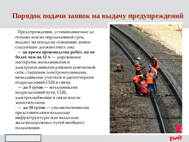 Порядок подачи заявок на выдачу предупреждений Предупреждения, устанавливаемые до отмены или на определенный срок, выдают на поезда на основании заявок следующих должностных лиц: —  на время производства работ, но не более чем на 12 ч — дорожными мастерами, начальниками и электромеханиками районов контактной сети, старшими электромеханиками, начальниками участков и диспетчерами подразделений СЦБ и связи; —  до 5 суток — начальниками подразделений пути, СЦБ, электроснабжения и связи или их заместителями; — до 10 суток — уполномоченными представителями владельца инфраструктуры или владельца железнодорожных путей необщего пользования  