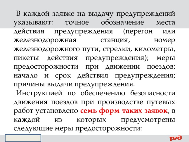 В каждой заявке на выдачу предупреждений указывают: точное обозначение места действия предупреждения (перегон или железнодорожная станция, номер железнодорожного пути, стрелки, километры, пикеты действия предупреждения); меры предосторожности при движении поездов; начало и срок действия предупреждения; причины выдачи предупреждения. Инструкцией по обеспечению безопасности движения поездов при производстве путевых работ установлено семь форм таких заявок , в каждой из которых предусмотрены следующие меры предосторожности: 