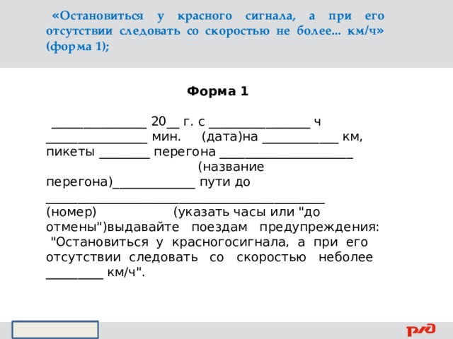 « Остановиться у красного сигнала, а при его отсутствии следовать со скоростью не более... км/ч » (форма 1);   Форма 1   _______________ 20__ г. с ________________ ч ________________ мин. (дата)на ____________ км, пикеты ________ перегона _____________________ (название перегона)_____________ пути до ____________________________________________ (номер) (указать часы или 