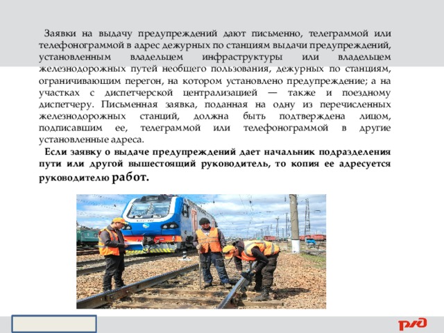 Заявки на выдачу предупреждений дают письменно, телеграммой или телефонограммой в адрес дежурных по станциям выдачи предупреждений, установленным владельцем инфраструктуры или владельцем железнодорожных путей необщего пользования, дежурных по станциям, ограничивающим перегон, на котором установлено предупреждение; а на участках с диспетчерской централизацией — также и поездному диспетчеру. Письменная заявка, поданная на одну из перечисленных железнодорожных станций, должна быть подтверждена лицом, подписавшим ее, телеграммой или телефонограммой в другие установленные адреса. Если заявку о выдаче предупреждений дает начальник подразделения пути или другой вышестоящий руководитель, то копия ее адресуется руководителю работ. 