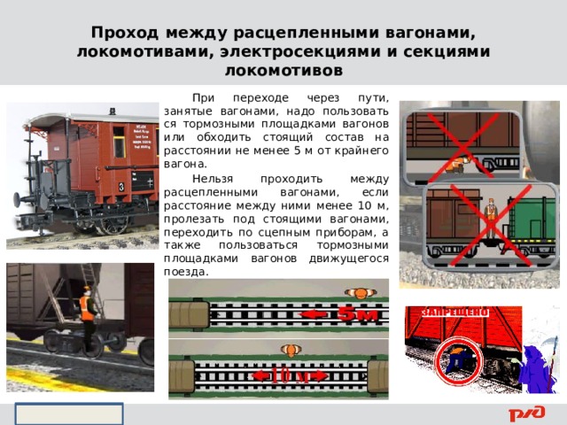 Проход между расцепленными вагонами, локомотивами, электросекциями и секциями локомотивов  При переходе через пути, занятые вагонами, надо пользовать­ся тормозными площадками вагонов или обходить стоящий со­став на расстоянии не менее 5 м от крайнего вагона.  Нельзя проходить между расцепленными вагонами, если расстояние между ними менее 10 м, пролезать под стоящими вагонами, пе­реходить по сцепным приборам, а также пользоваться тормозны­ми площадками вагонов движущегося поезда.    