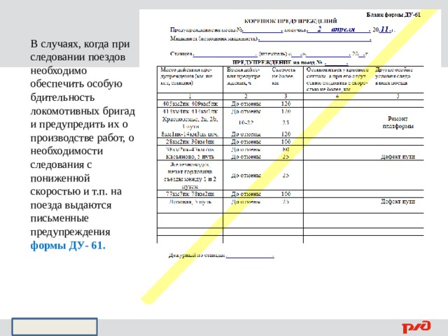 В случаях, когда при следовании поездов необходимо обеспечить особую бдительность локомотивных бригад и предупредить их о производстве работ, о необходимости следования с пониженной скоростью и т.п. на поезда выдаются письменные предупреждения формы ДУ- 61. 